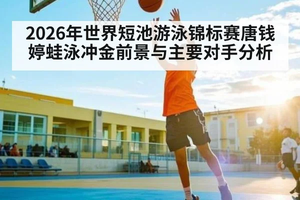 2026年世界短池游泳锦标赛唐钱婷蛙泳冲金前景与主要对手分析